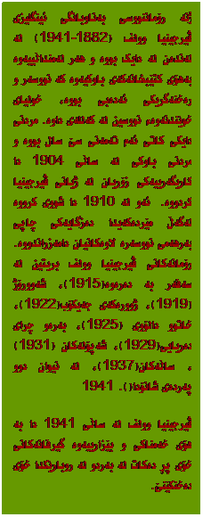 Text Box: ژنە رۆماننووسی بەناوبانگی ئینگلیزی ڤیرجینیا وولف (1882-1941) لە لەندەن لە دایک بووە و هەر لەمنداڵییەوە بەهۆی کتێبخانەکەی باوکیەوە کە نووسەر و رەخنەگریکی ئەدەبی بووە، خولیای خوێندنەوەء نووسین لە کەللەی داوە. مردنی دایکى کاتی ئەم تەمەنی سێ سال بووە و مردنی باوکی لە ساڵی 1904 دا کاریگەرییەکی زۆریان لە ژیانی ڤیرجینیا کردووە.  ئەو لە 1910 دا شووی کرووە لەگەڵ مێردەکەیدا دەزگایەکی چاپی بەرهەمی نووسەرە لاوەکانیان دامەزراندووە. رۆمانەکانی ڤیرجینیا وولف بریتین لە سەفەر بە دەرەوە(1915)، شەوورۆژ(1919)، ژوورەکەی جەیکۆب(1922)، خاتوو دالۆوی (1925)، بەرەو چرای دەریایی(1929)، شەپۆلەکان (1931)، ساڵەکان(1937)، لە نیوان دوو پەردەی شانۆدا(1941). 
ڤیرجینیا وولف لە ساڵی 1941 دا بە هۆی خەمناکی و بێزارییەوە گیرفانەکانی خۆی پڕ دەکات لە بەردو لە روبارێکدا خۆی دەخنکێنێ.
 

