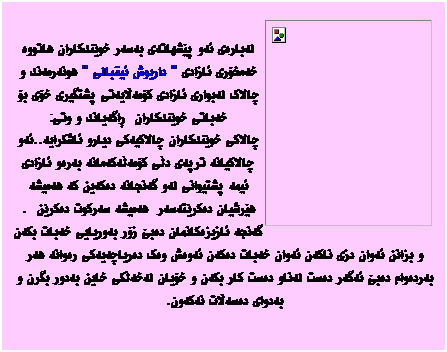 Text Box: له‌باره‌ی ئه‌و پێشهاته‌ی به‌سه‌ر خوێندکاران هاتووه‌ خه‌مخۆری ئازادی '' داریوش ئیقبالی '' هونه‌رمه‌ند و چالاک له‌بواری ئازادی کۆمه‌ڵایه‌تی پشتگیری خۆی بۆ خه‌باتی خوێندکاران  ڕاگه‌یاند و وتی:
چالاکی خوێندکاران چالاکیه‌کی دیارو ئاشکرایه‌..ئه‌و چالاکیانه‌ ترپه‌ی دڵی کۆمه‌ڵه‌که‌مانه‌ به‌ره‌و ئازادی ئیمه‌ پشتیوانی له‌و گه‌نجانه ‌ده‌که‌ین که هه‌میشه‌‌ هێرشیان ده‌کرێته‌سه‌ر  هه‌میشه‌ سه‌رکوت ده‌کرێن  . گه‌نجه‌ ئازیزه‌کانمان ده‌بێ زۆر به‌وریایی خه‌بات بکه‌ن و بزانن ئه‌وان دزی ناکه‌ن ئه‌وان خه‌بات ده‌که‌ن ئه‌وه‌ش وه‌ک ده‌ریاچه‌یه‌کی ره‌وانه‌ هه‌ر به‌رده‌وام ده‌بێ ئه‌گه‌ر ده‌ست له‌ناو ده‌ست کار بکه‌ن و خۆیان له‌خه‌ڵکی خاین به‌دور بگرن و به‌دوای ده‌سه‌ڵات نه‌که‌ون.‌

