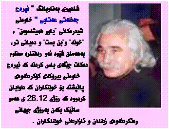 Text Box: شاعیری به‌ناوبانگ '' ئیره‌ج جه‌ننه‌تی عه‌تایی '' خاوه‌نی شیعره‌کانی "یاور همیشه‌مومن" ، "خونه‌" و"بن بست" و ده‌یانی تر، به‌هه‌مان شێوه‌ ئه‌و ره‌فتاره‌ محکوم ده‌کات جێگه‌ی باس کردنه‌ که ‌ئیره‌ج خاوه‌نی بیرۆکه‌ی کۆکردنه‌وه‌ی پاڵپشته‌‌ بۆ خوێنکاران که‌ داوایان کردووه‌ که‌ رۆژی 28.12 ی هه‌مو ساڵێک بکه‌ن به‌رۆژی جیهانی ره‌تکردنه‌وه‌ی زیندان و ئازاردانی خوێندکاران .‌


